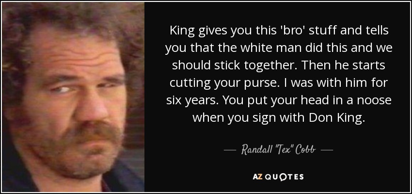 King gives you this 'bro' stuff and tells you that the white man did this and we should stick together. Then he starts cutting your purse. I was with him for six years. You put your head in a noose when you sign with Don King. - Randall 