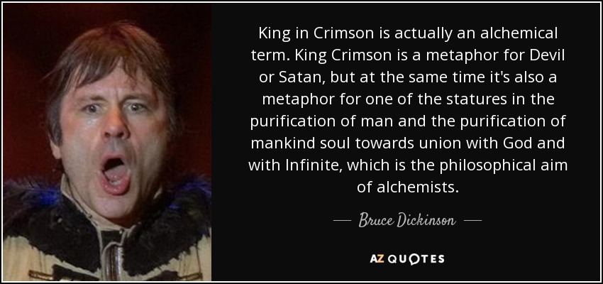 King in Crimson is actually an alchemical term. King Crimson is a metaphor for Devil or Satan, but at the same time it's also a metaphor for one of the statures in the purification of man and the purification of mankind soul towards union with God and with Infinite, which is the philosophical aim of alchemists. - Bruce Dickinson