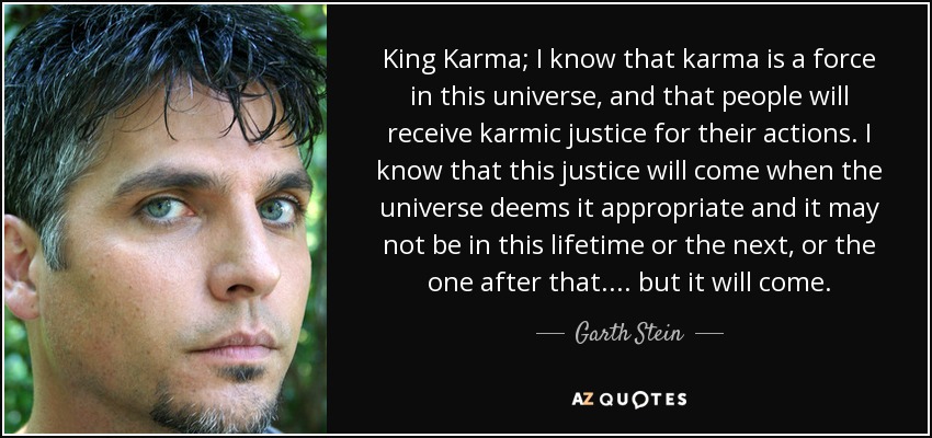 King Karma; I know that karma is a force in this universe, and that people will receive karmic justice for their actions. I know that this justice will come when the universe deems it appropriate and it may not be in this lifetime or the next, or the one after that.... but it will come. - Garth Stein