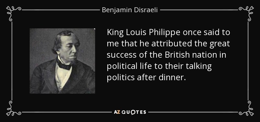 King Louis Philippe once said to me that he attributed the great success of the British nation in political life to their talking politics after dinner. - Benjamin Disraeli