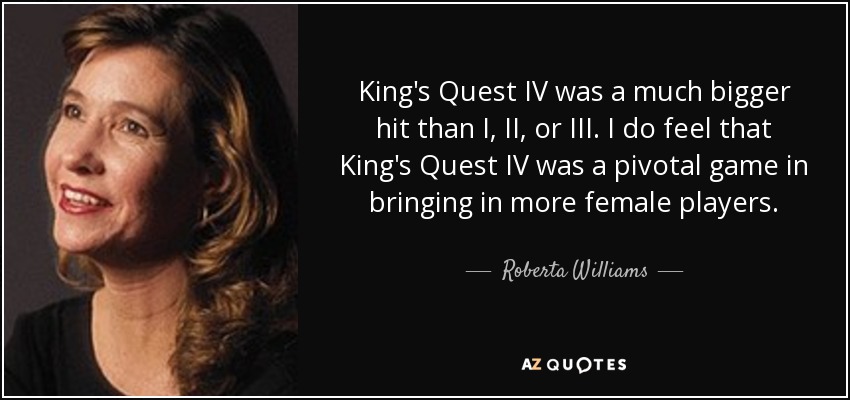 King's Quest IV was a much bigger hit than I, II, or III. I do feel that King's Quest IV was a pivotal game in bringing in more female players. - Roberta Williams