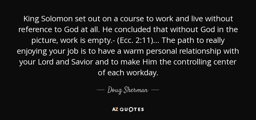 King Solomon set out on a course to work and live without reference to God at all. He concluded that without God in the picture, work is empty.- (Ecc. 2:11)... The path to really enjoying your job is to have a warm personal relationship with your Lord and Savior and to make Him the controlling center of each workday. - Doug Sherman