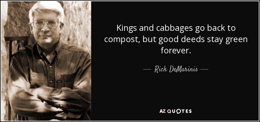 Kings and cabbages go back to compost, but good deeds stay green forever. - Rick DeMarinis