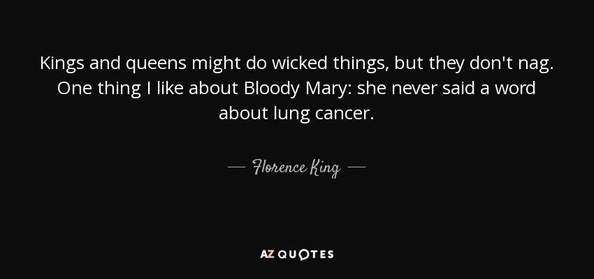 Kings and queens might do wicked things, but they don't nag. One thing I like about Bloody Mary: she never said a word about lung cancer. - Florence King