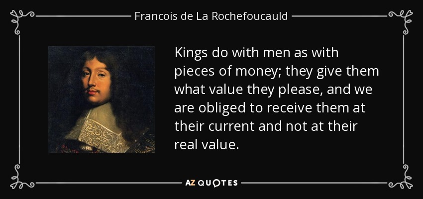 Kings do with men as with pieces of money; they give them what value they please, and we are obliged to receive them at their current and not at their real value. - Francois de La Rochefoucauld