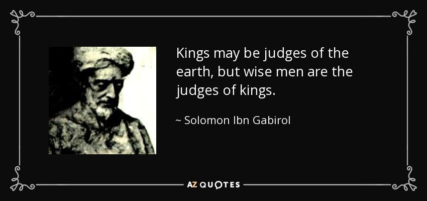 Kings may be judges of the earth, but wise men are the judges of kings. - Solomon Ibn Gabirol