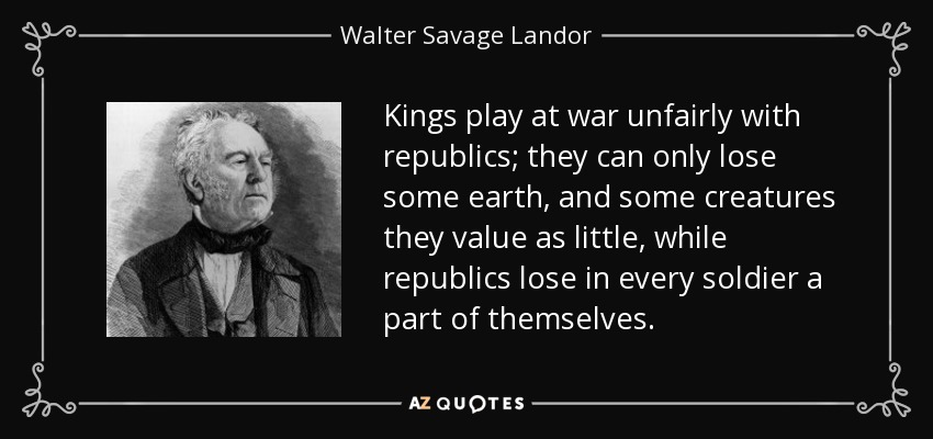 Kings play at war unfairly with republics; they can only lose some earth, and some creatures they value as little, while republics lose in every soldier a part of themselves. - Walter Savage Landor