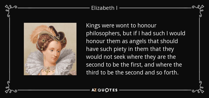 Kings were wont to honour philosophers, but if I had such I would honour them as angels that should have such piety in them that they would not seek where they are the second to be the first, and where the third to be the second and so forth. - Elizabeth I