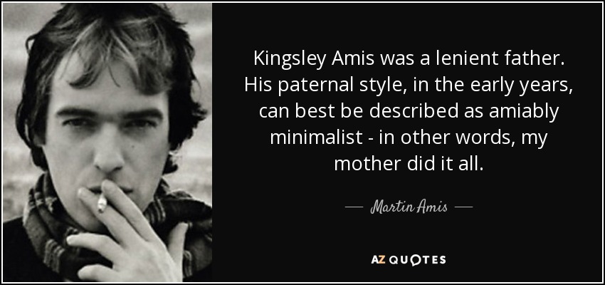 Kingsley Amis was a lenient father. His paternal style, in the early years, can best be described as amiably minimalist - in other words, my mother did it all. - Martin Amis