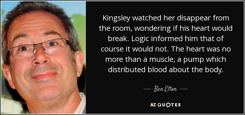 Kingsley watched her disappear from the room, wondering if his heart would break. Logic informed him that of course it would not. The heart was no more than a muscle, a pump which distributed blood about the body. - Ben Elton