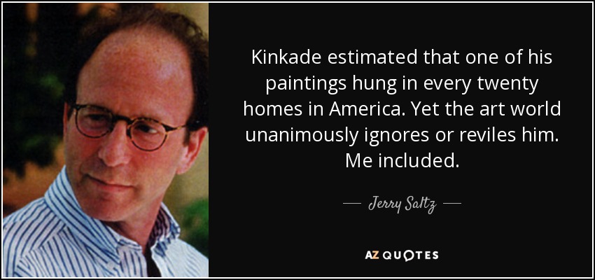 Kinkade estimated that one of his paintings hung in every twenty homes in America. Yet the art world unanimously ignores or reviles him. Me included. - Jerry Saltz