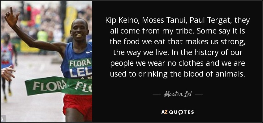 Kip Keino, Moses Tanui, Paul Tergat, they all come from my tribe. Some say it is the food we eat that makes us strong, the way we live. In the history of our people we wear no clothes and we are used to drinking the blood of animals. - Martin Lel