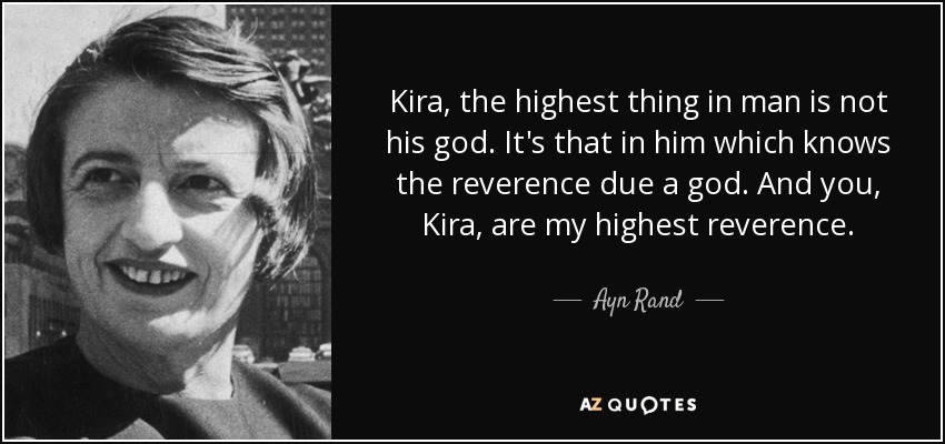 Kira, the highest thing in man is not his god. It's that in him which knows the reverence due a god. And you, Kira, are my highest reverence. - Ayn Rand