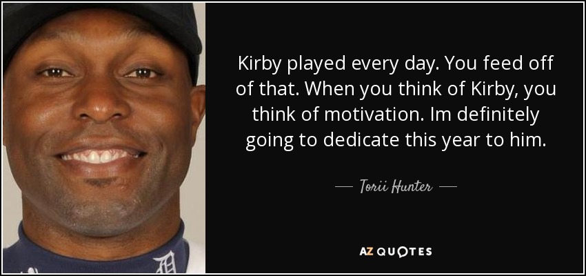 Kirby played every day. You feed off of that. When you think of Kirby, you think of motivation. Im definitely going to dedicate this year to him. - Torii Hunter