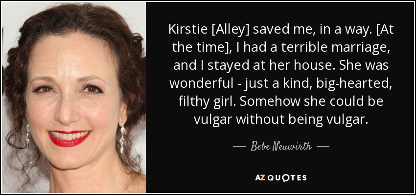 Kirstie [Alley] saved me, in a way. [At the time], I had a terrible marriage, and I stayed at her house. She was wonderful - just a kind, big-hearted, filthy girl. Somehow she could be vulgar without being vulgar. - Bebe Neuwirth