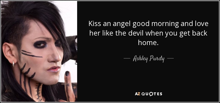 Kiss an angel good morning and love her like the devil when you get back home. - Ashley Purdy