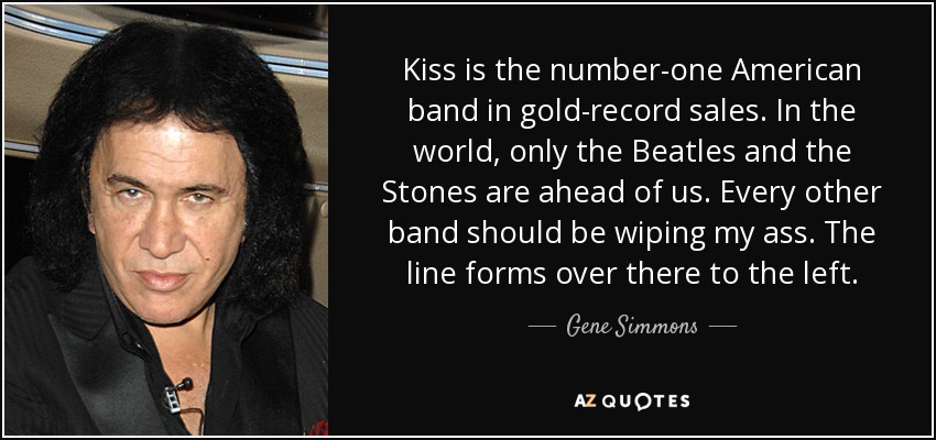 Kiss is the number-one American band in gold-record sales. In the world, only the Beatles and the Stones are ahead of us. Every other band should be wiping my ass. The line forms over there to the left. - Gene Simmons