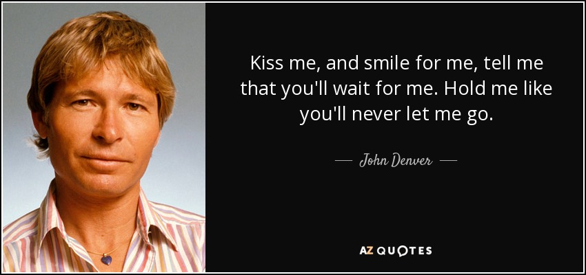 Kiss me, and smile for me, tell me that you'll wait for me. Hold me like you'll never let me go. - John Denver