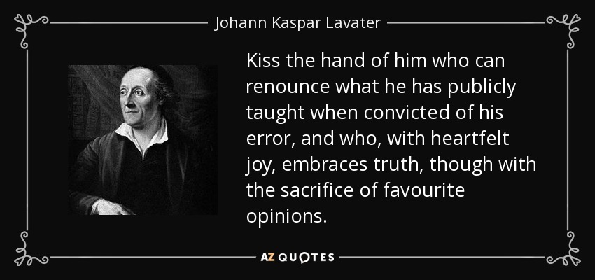 Kiss the hand of him who can renounce what he has publicly taught when convicted of his error, and who, with heartfelt joy, embraces truth, though with the sacrifice of favourite opinions. - Johann Kaspar Lavater