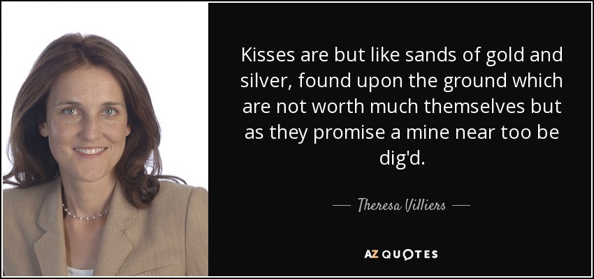 Kisses are but like sands of gold and silver, found upon the ground which are not worth much themselves but as they promise a mine near too be dig'd. - Theresa Villiers