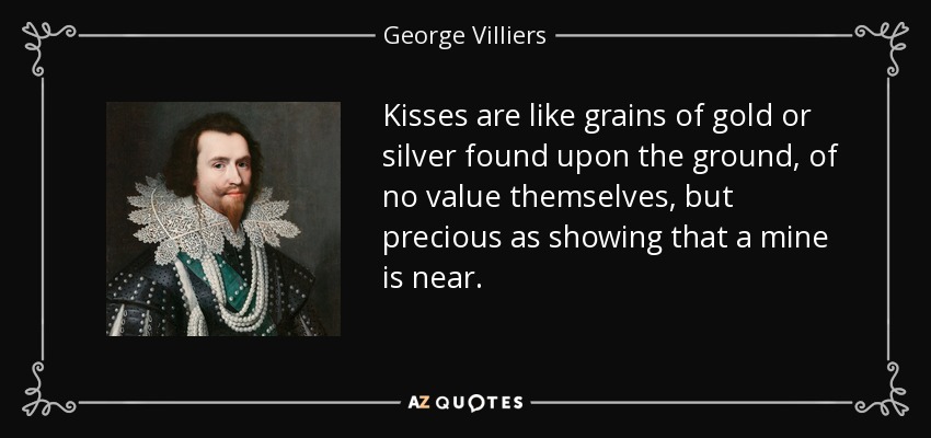 Kisses are like grains of gold or silver found upon the ground, of no value themselves, but precious as showing that a mine is near. - George Villiers, 1st Duke of Buckingham