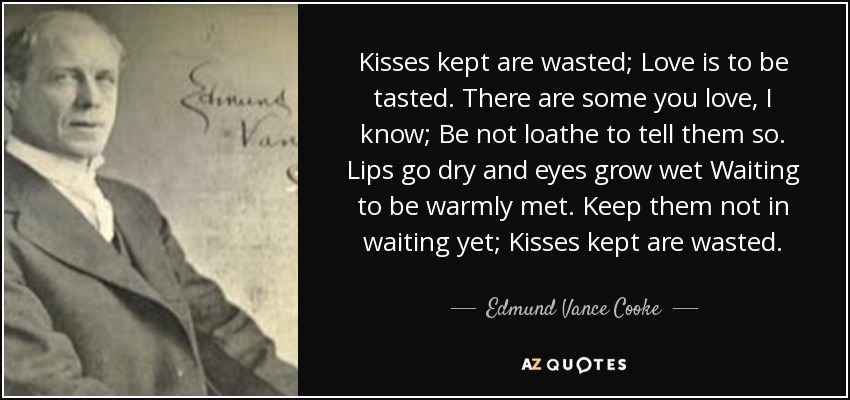 Kisses kept are wasted; Love is to be tasted. There are some you love, I know; Be not loathe to tell them so. Lips go dry and eyes grow wet Waiting to be warmly met. Keep them not in waiting yet; Kisses kept are wasted. - Edmund Vance Cooke