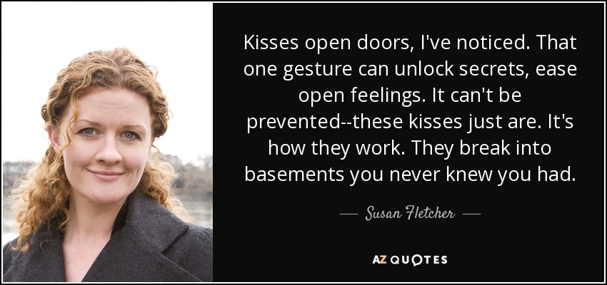 Kisses open doors, I've noticed. That one gesture can unlock secrets, ease open feelings. It can't be prevented--these kisses just are. It's how they work. They break into basements you never knew you had. - Susan Fletcher