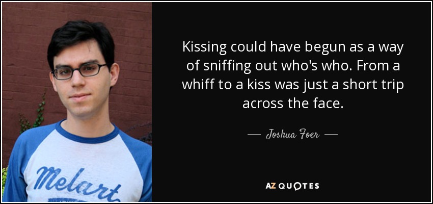 Kissing could have begun as a way of sniffing out who's who. From a whiff to a kiss was just a short trip across the face. - Joshua Foer