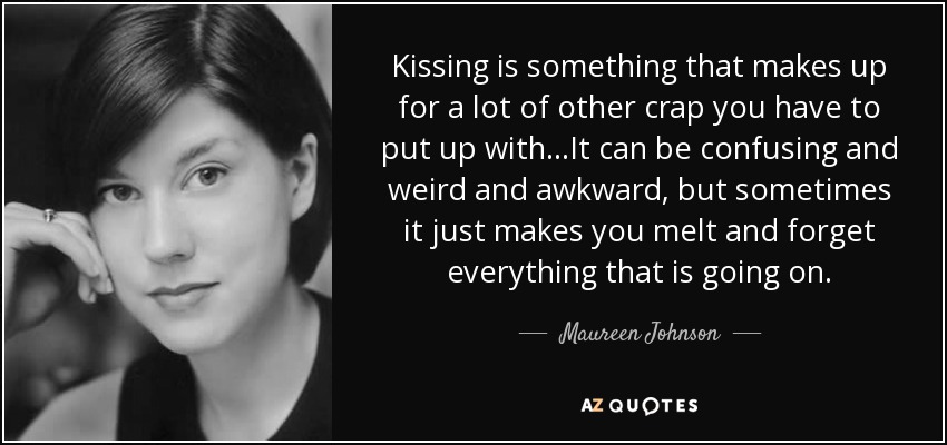 Kissing is something that makes up for a lot of other crap you have to put up with...It can be confusing and weird and awkward, but sometimes it just makes you melt and forget everything that is going on. - Maureen Johnson