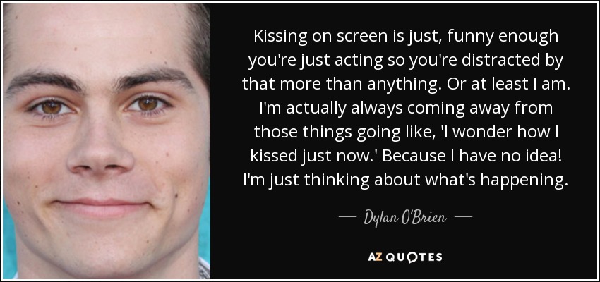 Kissing on screen is just, funny enough you're just acting so you're distracted by that more than anything. Or at least I am. I'm actually always coming away from those things going like, 'I wonder how I kissed just now.' Because I have no idea! I'm just thinking about what's happening. - Dylan O'Brien