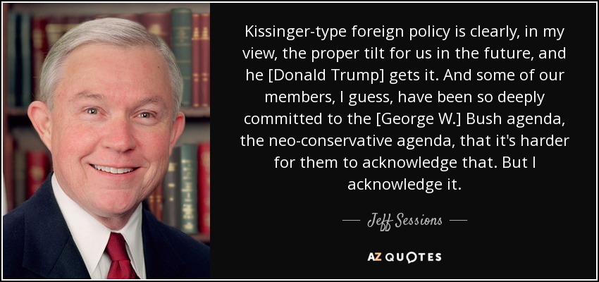 Kissinger-type foreign policy is clearly, in my view, the proper tilt for us in the future, and he [Donald Trump] gets it. And some of our members, I guess, have been so deeply committed to the [George W.] Bush agenda, the neo-conservative agenda, that it's harder for them to acknowledge that. But I acknowledge it. - Jeff Sessions