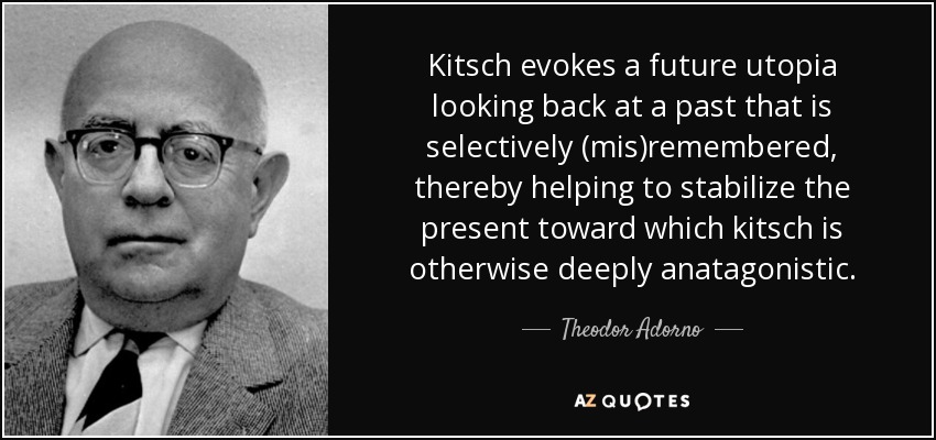 Kitsch evokes a future utopia looking back at a past that is selectively (mis)remembered, thereby helping to stabilize the present toward which kitsch is otherwise deeply anatagonistic. - Theodor Adorno