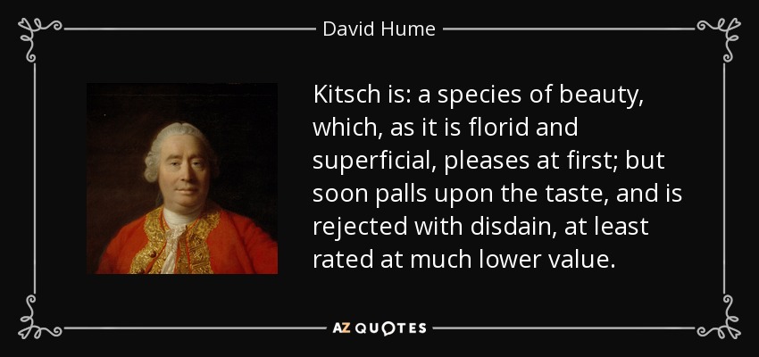 Kitsch is: a species of beauty, which, as it is florid and superficial, pleases at first; but soon palls upon the taste, and is rejected with disdain, at least rated at much lower value. - David Hume