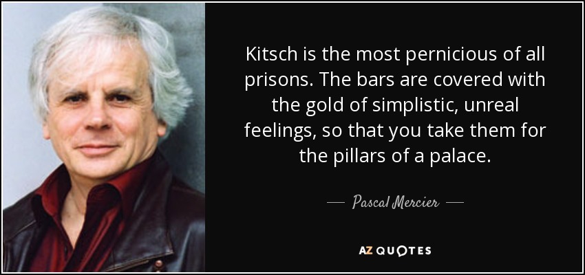 Kitsch is the most pernicious of all prisons. The bars are covered with the gold of simplistic, unreal feelings, so that you take them for the pillars of a palace. - Pascal Mercier