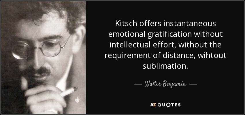 Kitsch offers instantaneous emotional gratification without intellectual effort, without the requirement of distance, wihtout sublimation. - Walter Benjamin