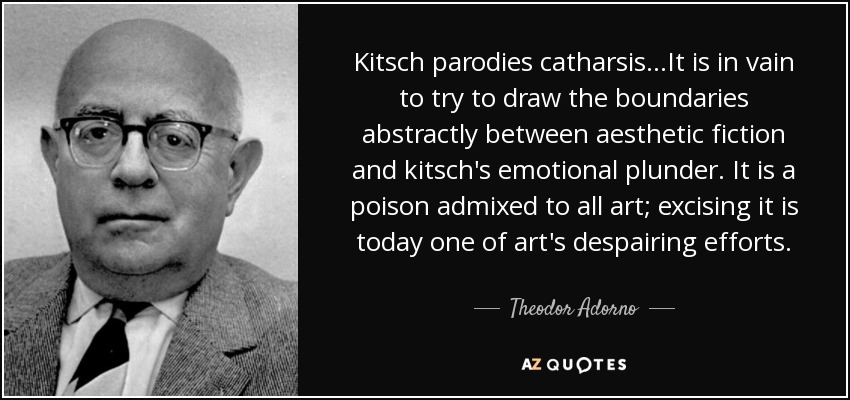 Kitsch parodies catharsis...It is in vain to try to draw the boundaries abstractly between aesthetic fiction and kitsch's emotional plunder. It is a poison admixed to all art; excising it is today one of art's despairing efforts. - Theodor Adorno