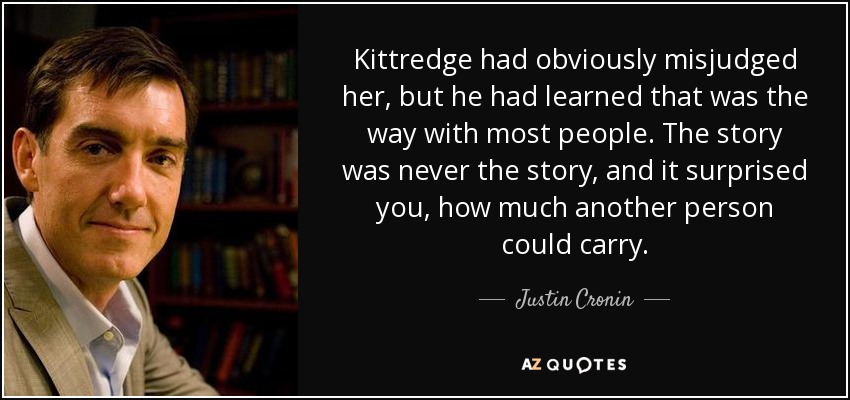 Kittredge had obviously misjudged her, but he had learned that was the way with most people. The story was never the story, and it surprised you, how much another person could carry. - Justin Cronin