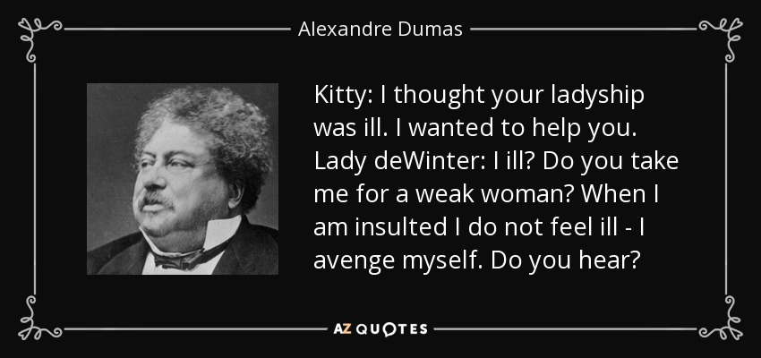 Kitty: I thought your ladyship was ill. I wanted to help you. Lady deWinter: I ill? Do you take me for a weak woman? When I am insulted I do not feel ill - I avenge myself. Do you hear? - Alexandre Dumas