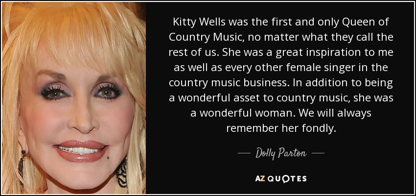 Kitty Wells was the first and only Queen of Country Music, no matter what they call the rest of us. She was a great inspiration to me as well as every other female singer in the country music business. In addition to being a wonderful asset to country music, she was a wonderful woman. We will always remember her fondly. - Dolly Parton