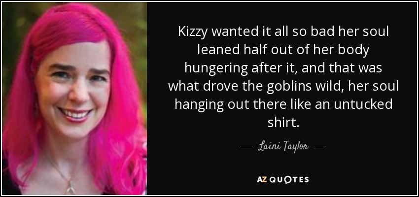 Kizzy wanted it all so bad her soul leaned half out of her body hungering after it, and that was what drove the goblins wild, her soul hanging out there like an untucked shirt. - Laini Taylor