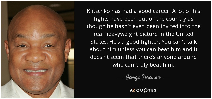 Klitschko has had a good career. A lot of his fights have been out of the country as though he hasn't even been invited into the real heavyweight picture in the United States. He's a good fighter. You can't talk about him unless you can beat him and it doesn't seem that there's anyone around who can truly beat him. - George Foreman