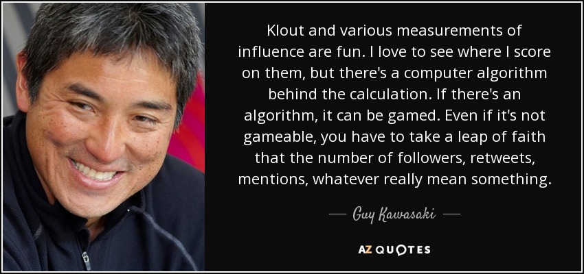 Klout and various measurements of influence are fun. I love to see where I score on them, but there's a computer algorithm behind the calculation. If there's an algorithm, it can be gamed. Even if it's not gameable, you have to take a leap of faith that the number of followers, retweets, mentions, whatever really mean something. - Guy Kawasaki