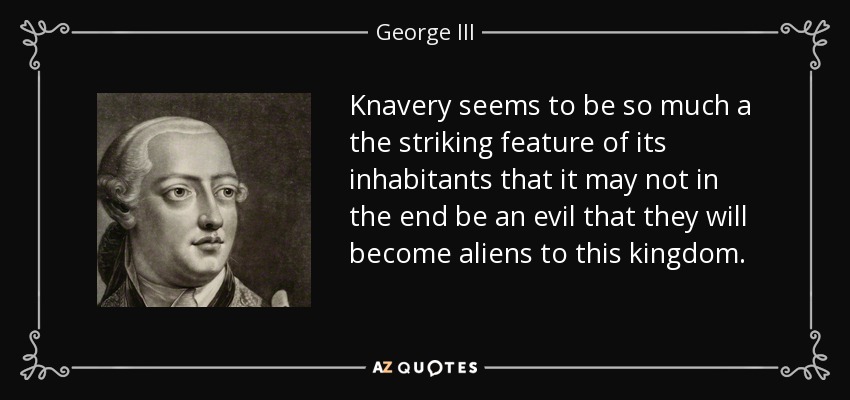 Knavery seems to be so much a the striking feature of its inhabitants that it may not in the end be an evil that they will become aliens to this kingdom. - George III