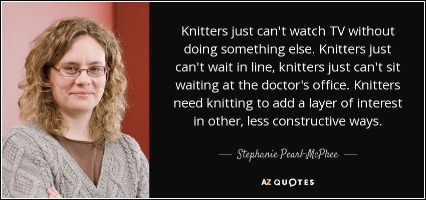 Knitters just can't watch TV without doing something else. Knitters just can't wait in line, knitters just can't sit waiting at the doctor's office. Knitters need knitting to add a layer of interest in other, less constructive ways. - Stephanie Pearl-McPhee