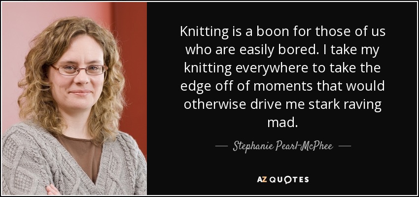 Knitting is a boon for those of us who are easily bored. I take my knitting everywhere to take the edge off of moments that would otherwise drive me stark raving mad. - Stephanie Pearl-McPhee