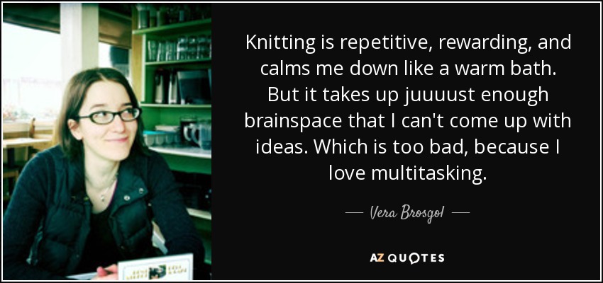 Knitting is repetitive, rewarding, and calms me down like a warm bath. But it takes up juuuust enough brainspace that I can't come up with ideas. Which is too bad, because I love multitasking. - Vera Brosgol