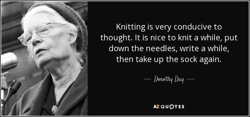 Knitting is very conducive to thought. It is nice to knit a while, put down the needles, write a while, then take up the sock again. - Dorothy Day