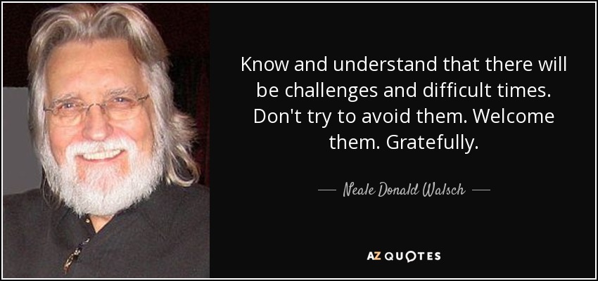 Know and understand that there will be challenges and difficult times. Don't try to avoid them. Welcome them. Gratefully. - Neale Donald Walsch