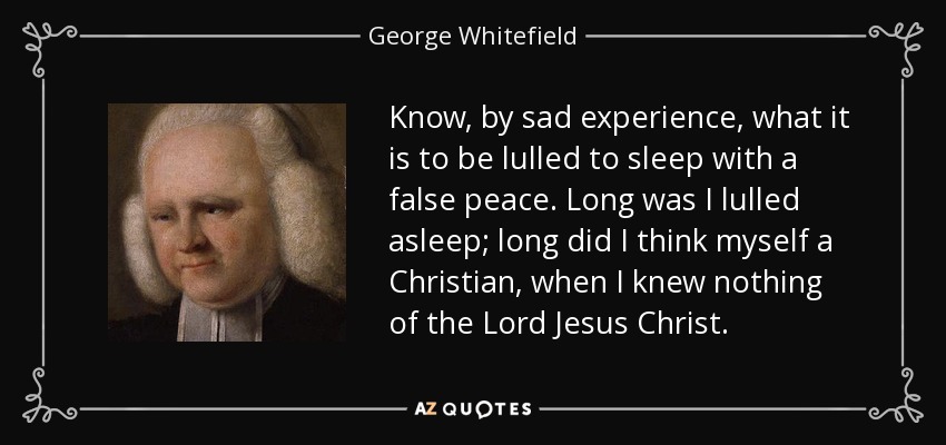 Know, by sad experience, what it is to be lulled to sleep with a false peace. Long was I lulled asleep; long did I think myself a Christian, when I knew nothing of the Lord Jesus Christ. - George Whitefield