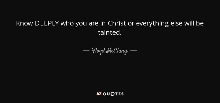 Know DEEPLY who you are in Christ or everything else will be tainted. - Floyd McClung